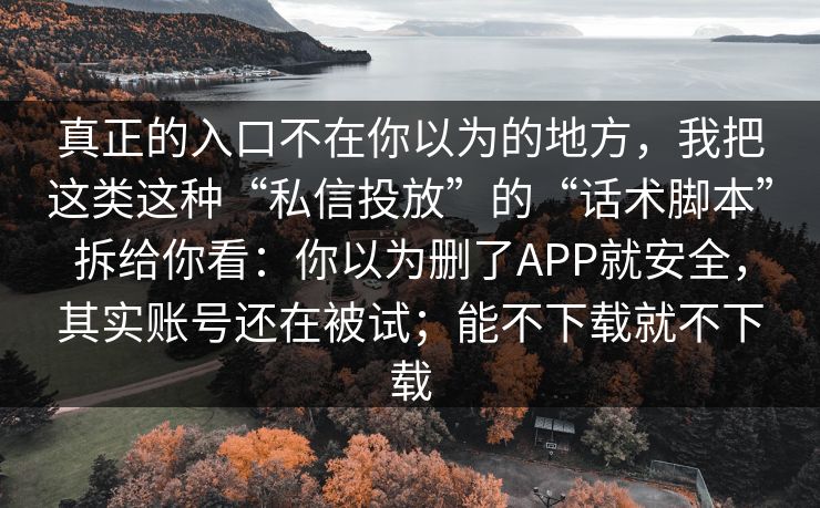 真正的入口不在你以为的地方,我把这类这种“私信投放”的“话术脚本”拆给你看:你以为删了APP就安全,其实账号还在被试;能不下载就不下载 真正的入口不在你以为的地方,我把这类这种“私信投放”的“话术脚本”拆给你看:你以为删了APP就安全,其实账号还在被试;能不下载就不下载