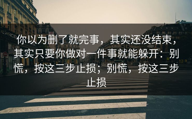 你以为删了就完事，其实还没结束，其实只要你做对一件事就能躲开：别慌，按这三步止损；别慌，按这三步止损