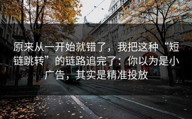 原来从一开始就错了，我把这种“短链跳转”的链路追完了：你以为是小广告，其实是精准投放