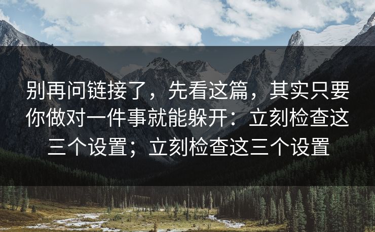 别再问链接了，先看这篇，其实只要你做对一件事就能躲开：立刻检查这三个设置；立刻检查这三个设置