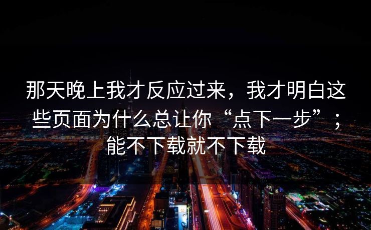 那天晚上我才反应过来，我才明白这些页面为什么总让你“点下一步”；能不下载就不下载
