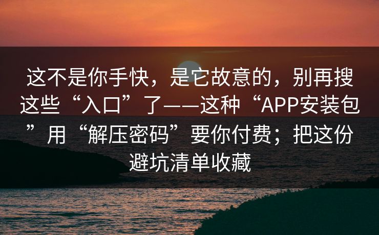 这不是你手快，是它故意的，别再搜这些“入口”了——这种“APP安装包”用“解压密码”要你付费；把这份避坑清单收藏