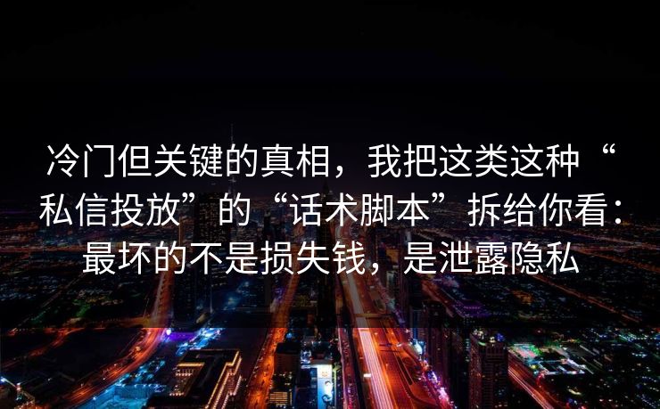 冷门但关键的真相，我把这类这种“私信投放”的“话术脚本”拆给你看：最坏的不是损失钱，是泄露隐私