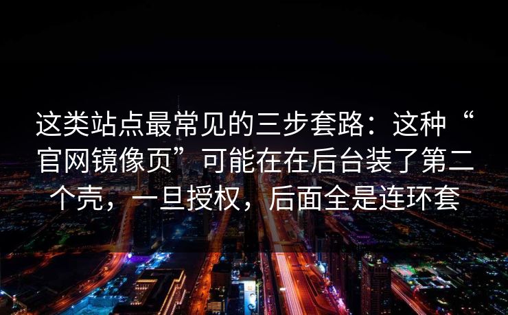 这类站点最常见的三步套路：这种“官网镜像页”可能在在后台装了第二个壳，一旦授权，后面全是连环套
