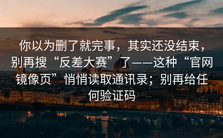 你以为删了就完事，其实还没结束，别再搜“反差大赛”了——这种“官网镜像页”悄悄读取通讯录；别再给任何验证码