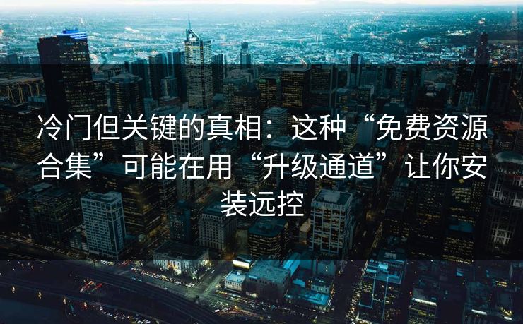 冷门但关键的真相：这种“免费资源合集”可能在用“升级通道”让你安装远控