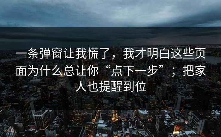 一条弹窗让我慌了，我才明白这些页面为什么总让你“点下一步”；把家人也提醒到位