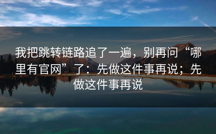 我把跳转链路追了一遍，别再问“哪里有官网”了：先做这件事再说；先做这件事再说