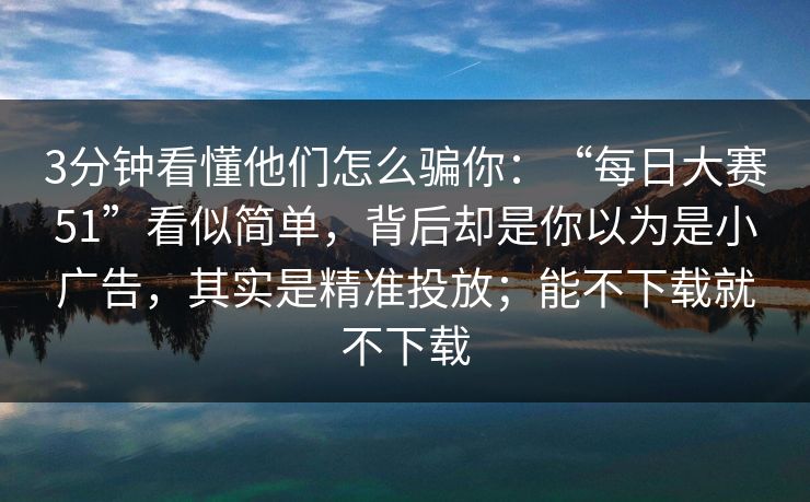 3分钟看懂他们怎么骗你：“每日大赛51”看似简单，背后却是你以为是小广告，其实是精准投放；能不下载就不下载