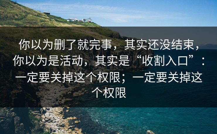 你以为删了就完事，其实还没结束，你以为是活动，其实是“收割入口”：一定要关掉这个权限；一定要关掉这个权限