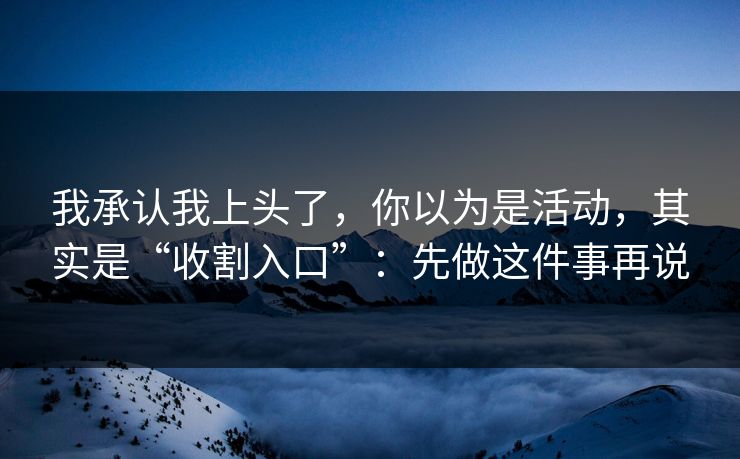 我承认我上头了，你以为是活动，其实是“收割入口”：先做这件事再说