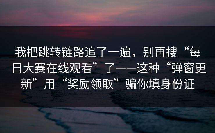 我把跳转链路追了一遍，别再搜“每日大赛在线观看”了——这种“弹窗更新”用“奖励领取”骗你填身份证