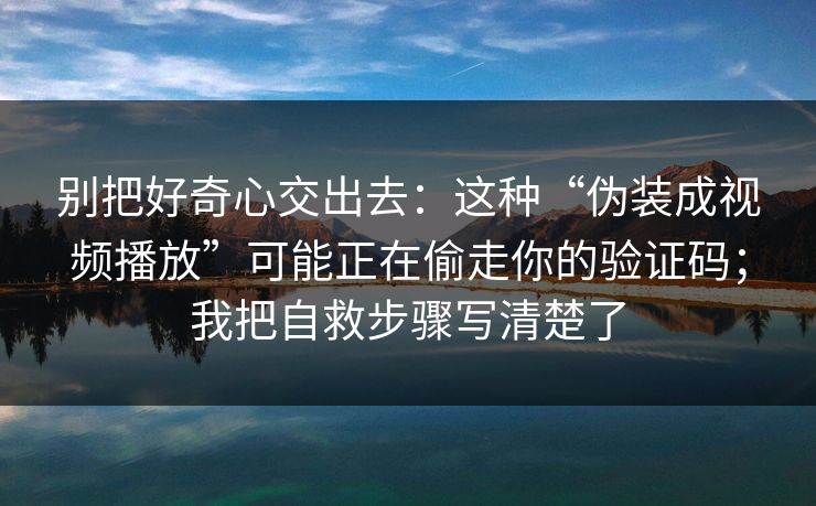 别把好奇心交出去：这种“伪装成视频播放”可能正在偷走你的验证码；我把自救步骤写清楚了