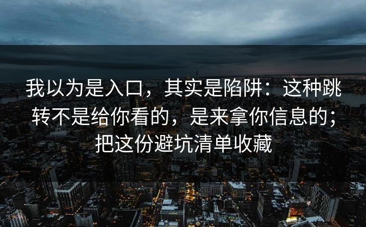 我以为是入口，其实是陷阱：这种跳转不是给你看的，是来拿你信息的；把这份避坑清单收藏