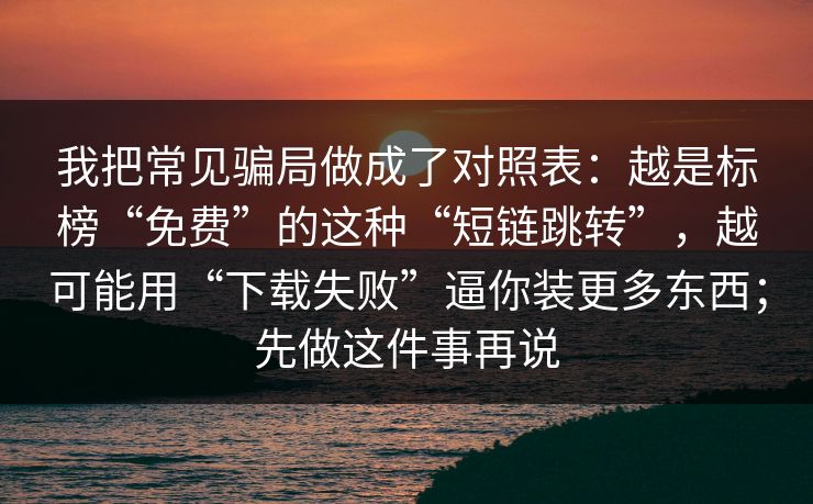 我把常见骗局做成了对照表：越是标榜“免费”的这种“短链跳转”，越可能用“下载失败”逼你装更多东西；先做这件事再说
