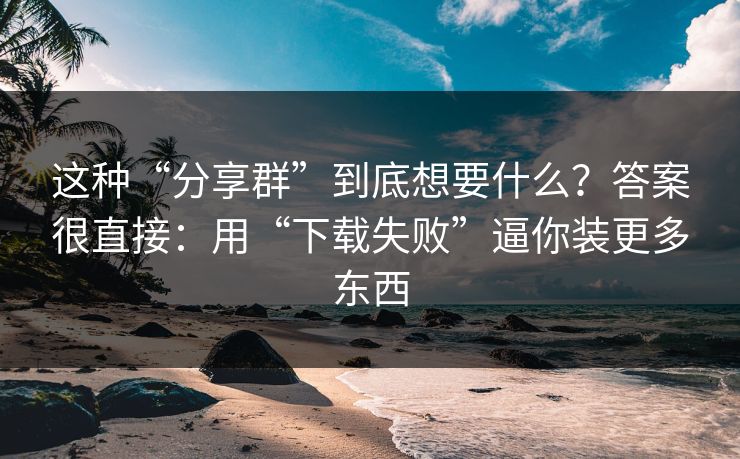 这种“分享群”到底想要什么？答案很直接：用“下载失败”逼你装更多东西