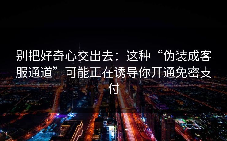 别把好奇心交出去：这种“伪装成客服通道”可能正在诱导你开通免密支付