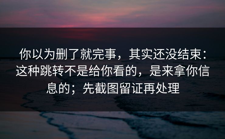 你以为删了就完事，其实还没结束：这种跳转不是给你看的，是来拿你信息的；先截图留证再处理