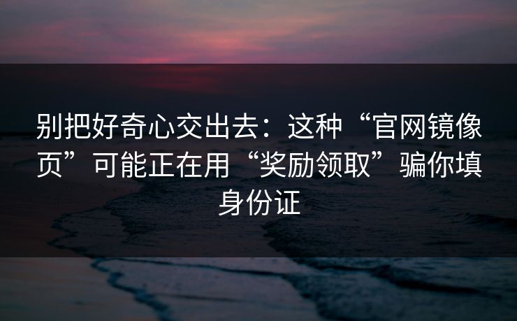 别把好奇心交出去：这种“官网镜像页”可能正在用“奖励领取”骗你填身份证