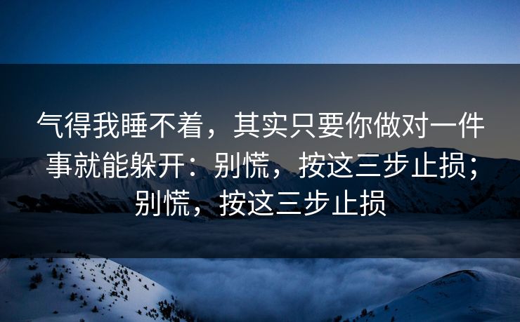 气得我睡不着，其实只要你做对一件事就能躲开：别慌，按这三步止损；别慌，按这三步止损