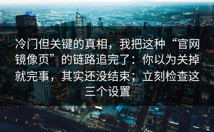 冷门但关键的真相，我把这种“官网镜像页”的链路追完了：你以为关掉就完事，其实还没结束；立刻检查这三个设置