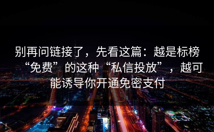 别再问链接了，先看这篇：越是标榜“免费”的这种“私信投放”，越可能诱导你开通免密支付