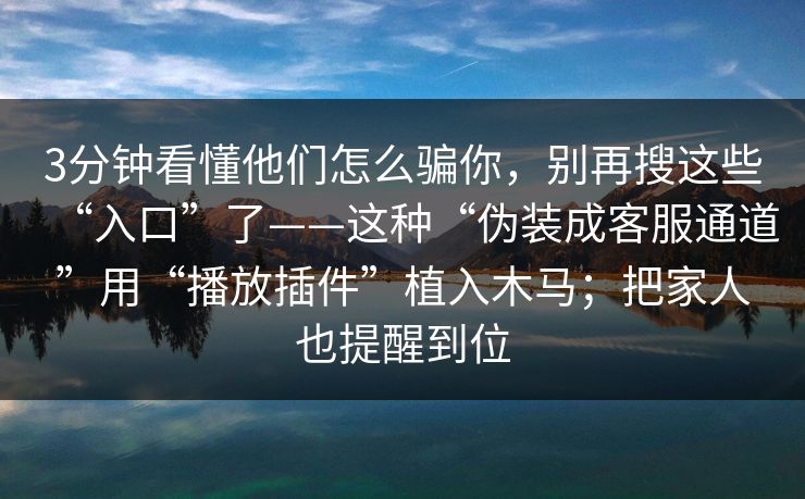 3分钟看懂他们怎么骗你，别再搜这些“入口”了——这种“伪装成客服通道”用“播放插件”植入木马；把家人也提醒到位