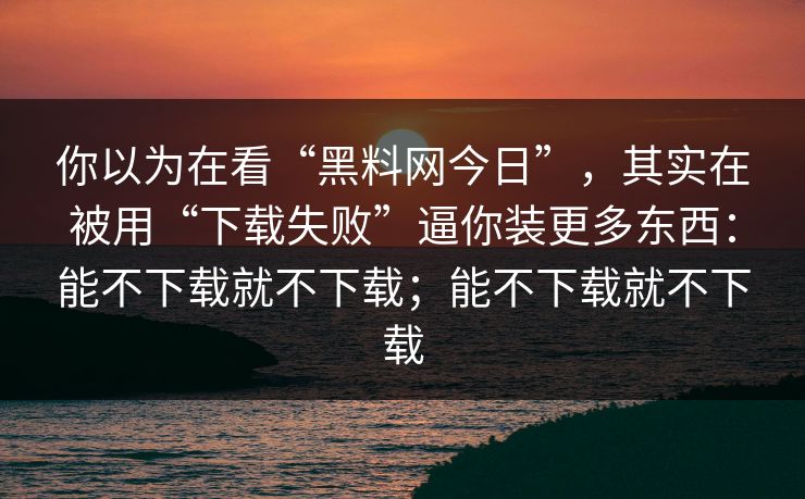 你以为在看“黑料网今日”，其实在被用“下载失败”逼你装更多东西：能不下载就不下载；能不下载就不下载