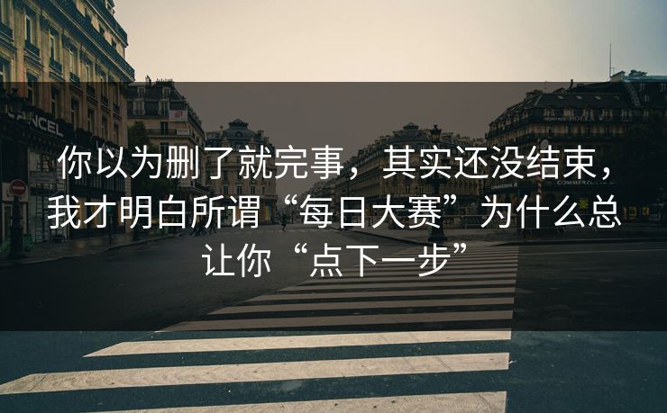 你以为删了就完事，其实还没结束，我才明白所谓“每日大赛”为什么总让你“点下一步”