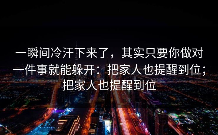 一瞬间冷汗下来了，其实只要你做对一件事就能躲开：把家人也提醒到位；把家人也提醒到位