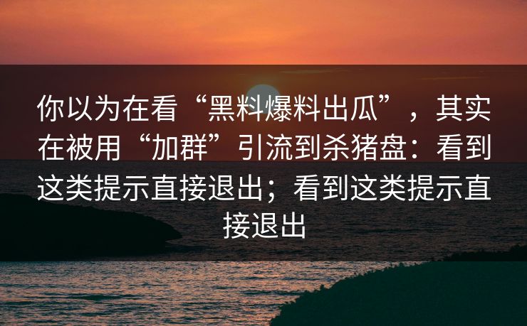 你以为在看“黑料爆料出瓜”，其实在被用“加群”引流到杀猪盘：看到这类提示直接退出；看到这类提示直接退出