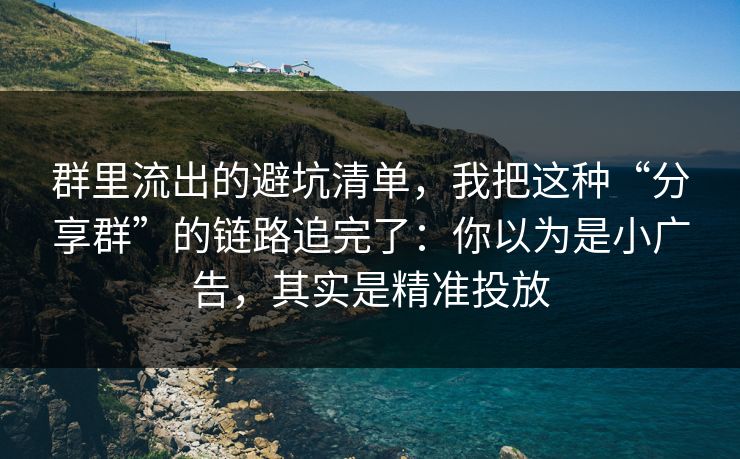 群里流出的避坑清单，我把这种“分享群”的链路追完了：你以为是小广告，其实是精准投放