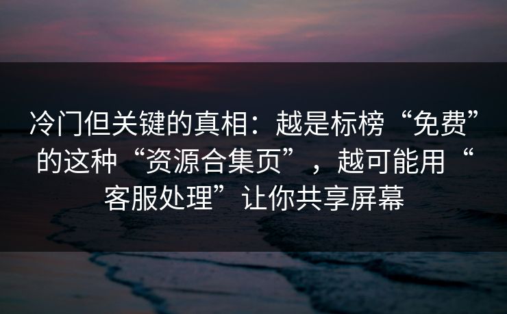 冷门但关键的真相：越是标榜“免费”的这种“资源合集页”，越可能用“客服处理”让你共享屏幕