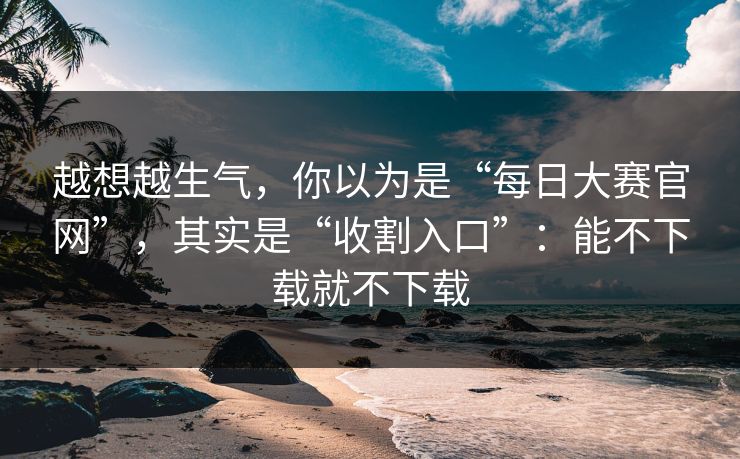 越想越生气，你以为是“每日大赛官网”，其实是“收割入口”：能不下载就不下载