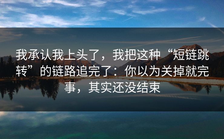 我承认我上头了，我把这种“短链跳转”的链路追完了：你以为关掉就完事，其实还没结束
