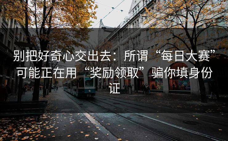 别把好奇心交出去:所谓“每日大赛”可能正在用“奖励领取”骗你填身份证 别把好奇心交出去:所谓“每日大赛”可能正在用“奖励领取”骗你填身份证