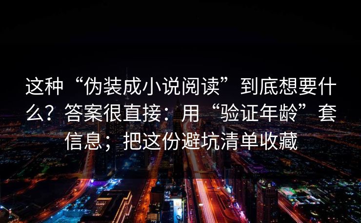 这种“伪装成小说阅读”到底想要什么?答案很直接:用“验证年龄”套信息;把这份避坑清单收藏 这种“伪装成小说阅读”到底想要什么?答案很直接:用“验证年龄”套信息;把这份避坑清单收藏