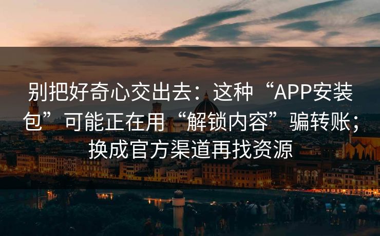 别把好奇心交出去:这种“APP安装包”可能正在用“解锁内容”骗转账;换成官方渠道再找资源 别把好奇心交出去:这种“APP安装包”可能正在用“解锁内容”骗转账;换成官方渠道再找资源
