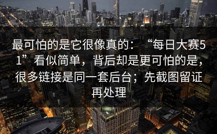 最可怕的是它很像真的:“每日大赛51”看似简单,背后却是更可怕的是,很多链接是同一套后台;先截图留证再处理 最可怕的是它很像真的:“每日大赛51”看似简单,背后却是更可怕的是,很多链接是同一套后台;先截图留证再处理
