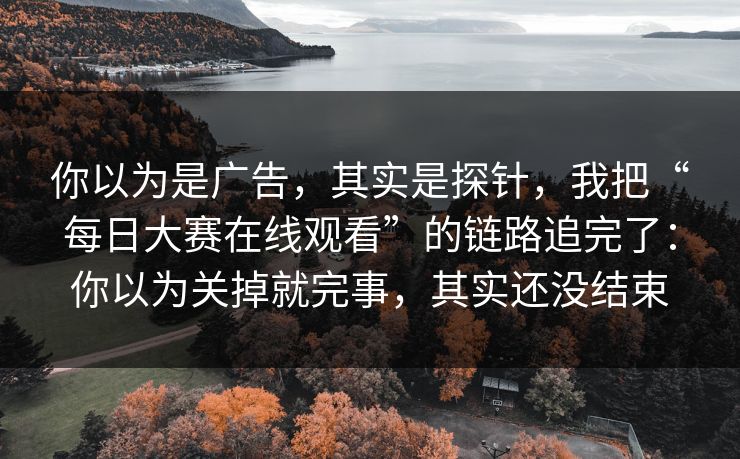 你以为是广告，其实是探针，我把“每日大赛在线观看”的链路追完了：你以为关掉就完事，其实还没结束
