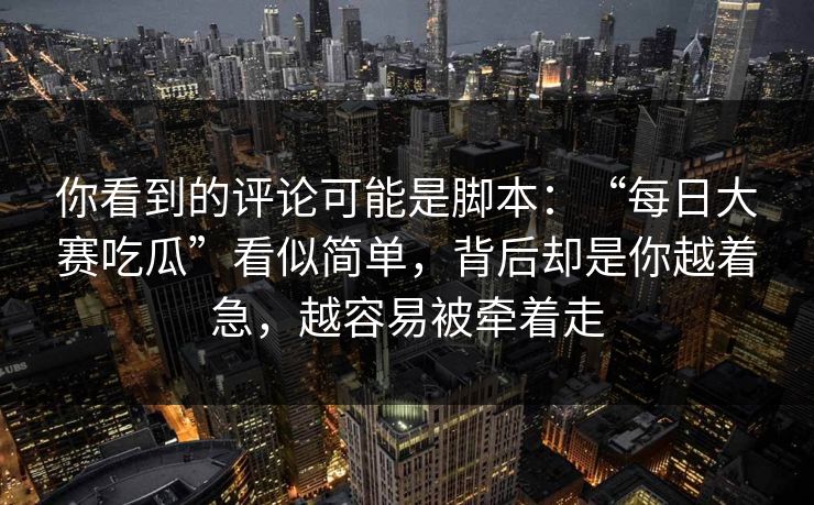 你看到的评论可能是脚本:“每日大赛吃瓜”看似简单,背后却是你越着急,越容易被牵着走 你看到的评论可能是脚本:“每日大赛吃瓜”看似简单,背后却是你越着急,越容易被牵着走