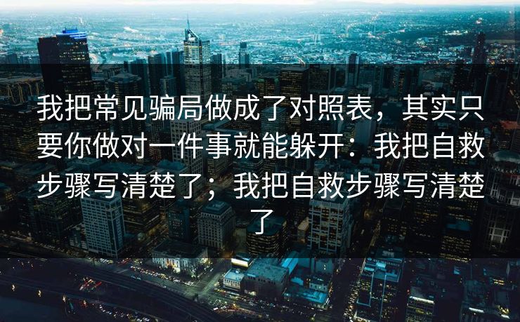 我把常见骗局做成了对照表，其实只要你做对一件事就能躲开：我把自救步骤写清楚了；我把自救步骤写清楚了