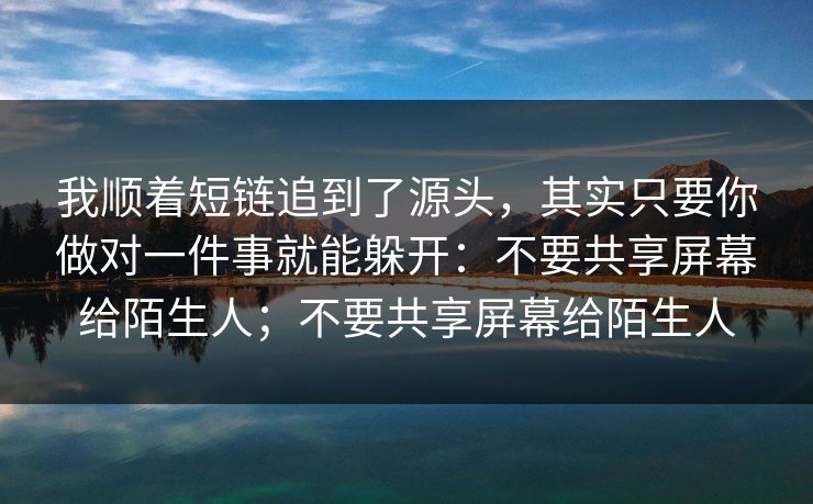 我顺着短链追到了源头,其实只要你做对一件事就能躲开:不要共享屏幕给陌生人;不要共享屏幕给陌生人 我顺着短链追到了源头,其实只要你做对一件事就能躲开:不要共享屏幕给陌生人;不要共享屏幕给陌生人