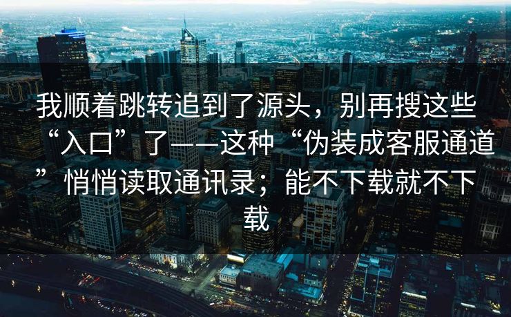 我顺着跳转追到了源头,别再搜这些“入口”了——这种“伪装成客服通道”悄悄读取通讯录;能不下载就不下载 我顺着跳转追到了源头,别再搜这些“入口”了——这种“伪装成客服通道”悄悄读取通讯录;能不下载就不下载