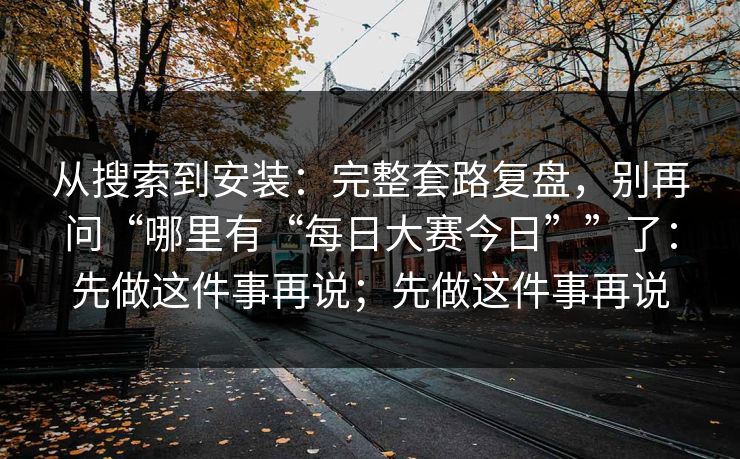 从搜索到安装:完整套路复盘,别再问“哪里有“每日大赛今日””了:先做这件事再说;先做这件事再说 从搜索到安装:完整套路复盘,别再问“哪里有“每日大赛今日””了:先做这件事再说;先做这件事再说