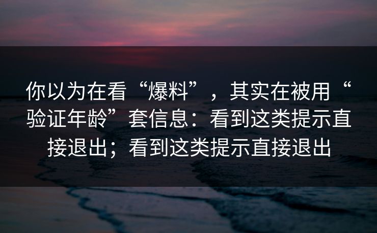 你以为在看“爆料”,其实在被用“验证年龄”套信息:看到这类提示直接退出;看到这类提示直接退出 你以为在看“爆料”,其实在被用“验证年龄”套信息:看到这类提示直接退出;看到这类提示直接退出