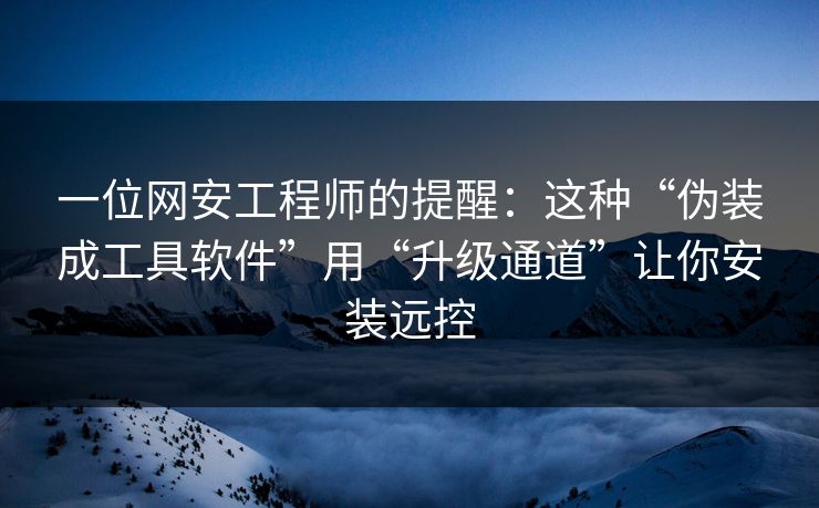 一位网安工程师的提醒：这种“伪装成工具软件”用“升级通道”让你安装远控