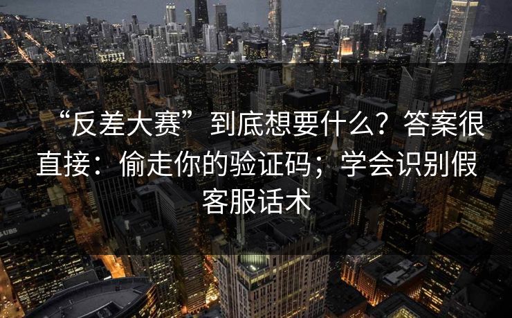 “反差大赛”到底想要什么?答案很直接:偷走你的验证码;学会识别假客服话术 “反差大赛”到底想要什么?答案很直接:偷走你的验证码;学会识别假客服话术