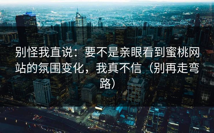 别怪我直说:要不是亲眼看到蜜桃网站的氛围变化,我真不信(别再走弯路) 别怪我直说:要不是亲眼看到蜜桃网站的氛围变化,我真不信(别再走弯路)