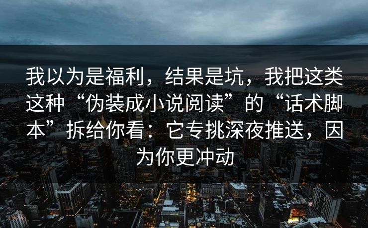 我以为是福利,结果是坑,我把这类这种“伪装成小说阅读”的“话术脚本”拆给你看:它专挑深夜推送,因为你更冲动 我以为是福利,结果是坑,我把这类这种“伪装成小说阅读”的“话术脚本”拆给你看:它专挑深夜推送,因为你更冲动